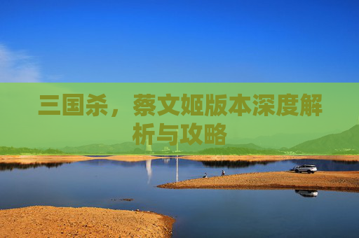 三国杀，蔡文姬版本深度解析与攻略
