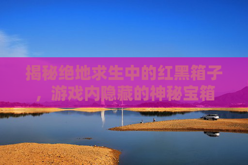 揭秘绝地求生中的红黑箱子，游戏内隐藏的神秘宝箱