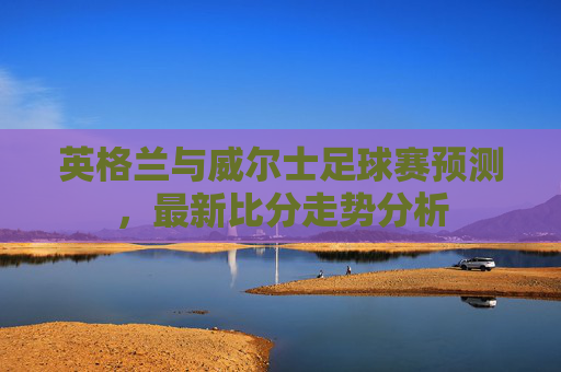 英格兰与威尔士足球赛预测，最新比分走势分析