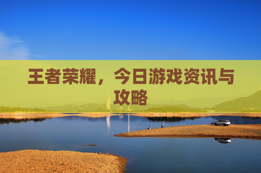 王者荣耀，今日游戏资讯与攻略