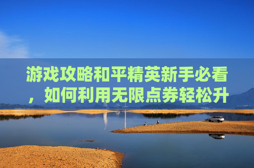 游戏攻略和平精英新手必看，如何利用无限点券轻松升级！