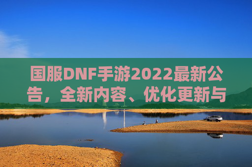 国服DNF手游2022最新公告，全新内容、优化更新与玩家福利