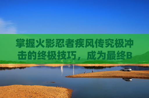 掌握火影忍者疾风传究极冲击的终极技巧，成为最终BOSS的克星！