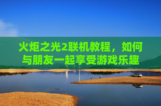 火炬之光2联机教程，如何与朋友一起享受游戏乐趣