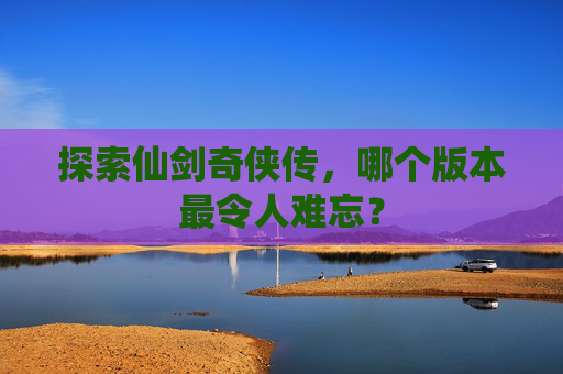 探索仙剑奇侠传，哪个版本最令人难忘？