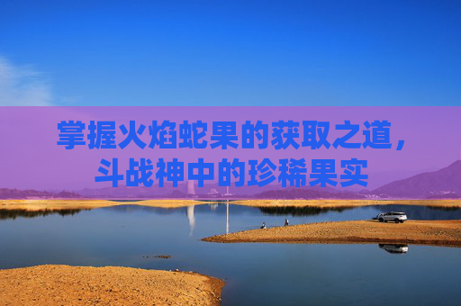 掌握火焰蛇果的获取之道，斗战神中的珍稀果实
