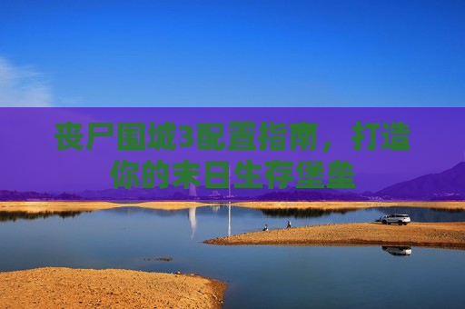 丧尸围城3配置指南，打造你的末日生存堡垒