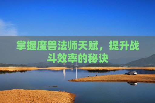 掌握魔兽法师天赋，提升战斗效率的秘诀
