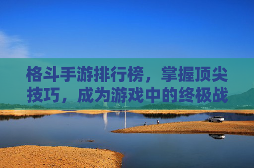 格斗手游排行榜，掌握顶尖技巧，成为游戏中的终极战士