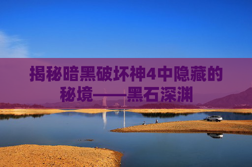 揭秘暗黑破坏神4中隐藏的秘境——黑石深渊