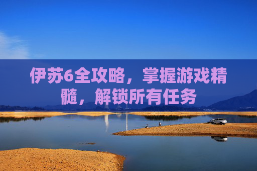 伊苏6全攻略，掌握游戏精髓，解锁所有任务