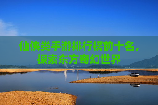仙侠类手游排行榜前十名，探索东方奇幻世界