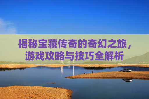 揭秘宝藏传奇的奇幻之旅,游戏攻略与技巧全解析 揭秘宝藏传奇的奇幻之旅,游戏攻略与技巧全解析