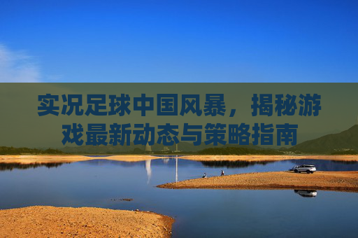 实况足球中国风暴，揭秘游戏最新动态与策略指南