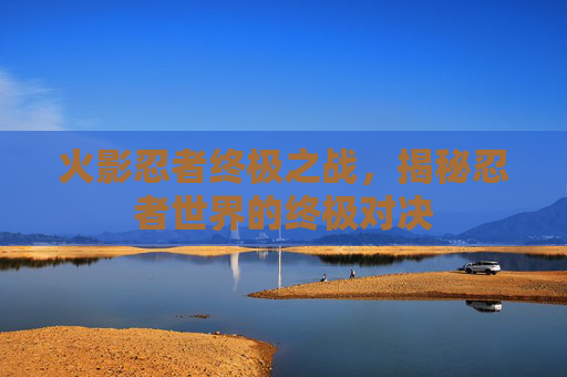 火影忍者终极之战，揭秘忍者世界的终极对决