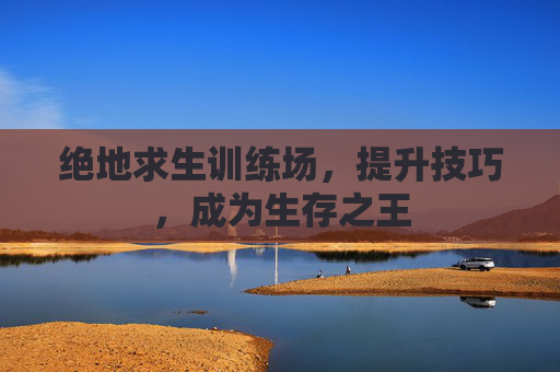 绝地求生训练场，提升技巧，成为生存之王
