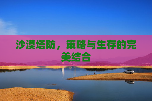 沙漠塔防,策略与生存的完美结合 沙漠塔防,策略与生存的完美结合