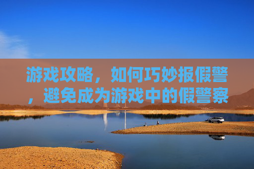 游戏攻略，如何巧妙报假警，避免成为游戏中的假警察