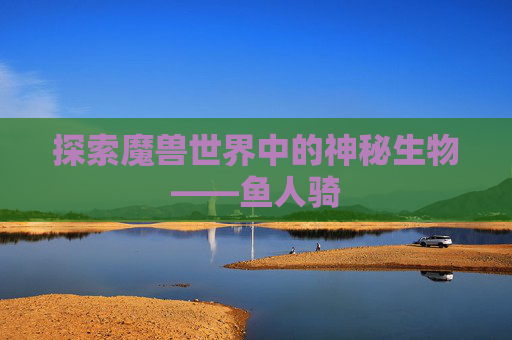 探索魔兽世界中的神秘生物——鱼人骑