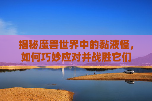 揭秘魔兽世界中的黏液怪，如何巧妙应对并战胜它们