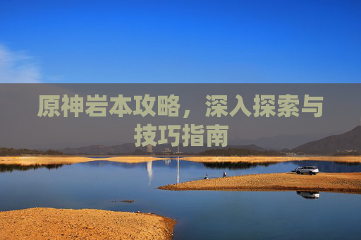 原神岩本攻略，深入探索与技巧指南