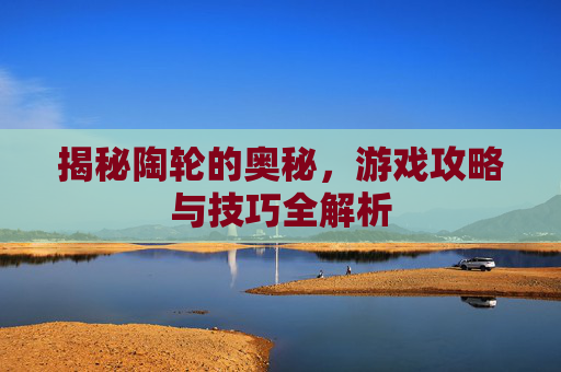 揭秘陶轮的奥秘，游戏攻略与技巧全解析