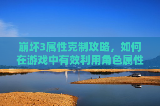 崩坏3属性克制攻略，如何在游戏中有效利用角色属性对抗敌人