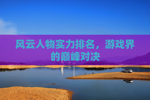 风云人物实力排名，游戏界的巅峰对决