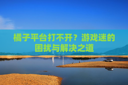橘子平台打不开？游戏迷的困扰与解决之道