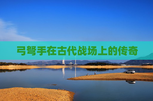 弓弩手在古代战场上的传奇