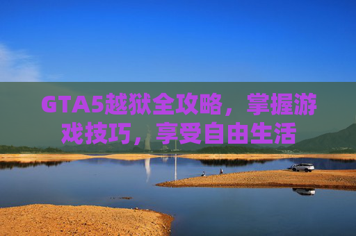 GTA5越狱全攻略，掌握游戏技巧，享受自由生活