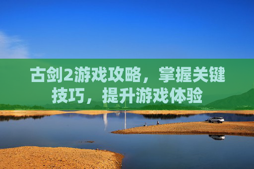 古剑2游戏攻略，掌握关键技巧，提升游戏体验