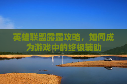 英雄联盟露露攻略，如何成为游戏中的终极辅助