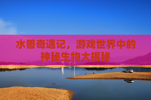 水兽奇遇记，游戏世界中的神秘生物大揭秘