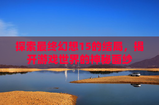 探索最终幻想15的结局，揭开游戏世界的神秘面纱