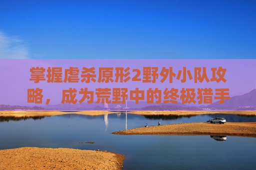掌握虐杀原形2野外小队攻略,成为荒野中的终极猎手 掌握虐杀原形2野外小队攻略,成为荒野中的终极猎手