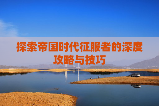 探索帝国时代征服者的深度攻略与技巧