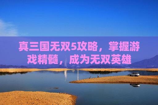 真三国无双5攻略，掌握游戏精髓，成为无双英雄