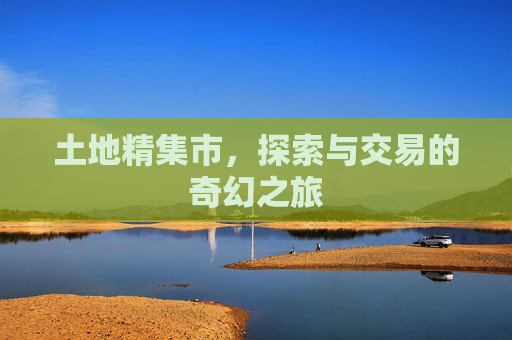 土地精集市,探索与交易的奇幻之旅 土地精集市,探索与交易的奇幻之旅