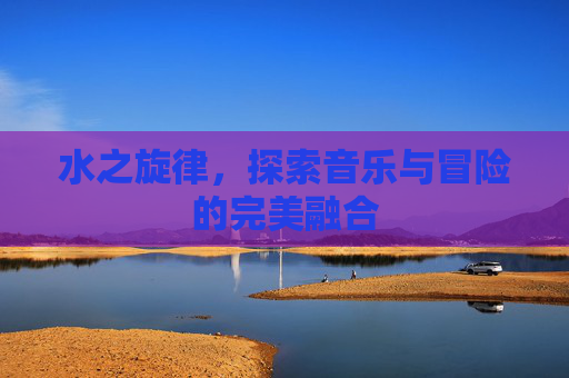 水之旋律，探索音乐与冒险的完美融合