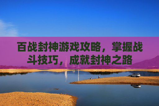 百战封神游戏攻略，掌握战斗技巧，成就封神之路