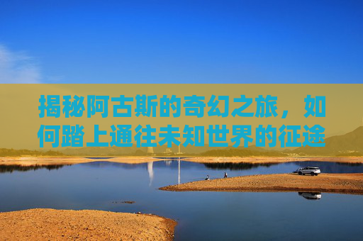 揭秘阿古斯的奇幻之旅，如何踏上通往未知世界的征途