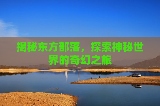 揭秘东方部落，探索神秘世界的奇幻之旅