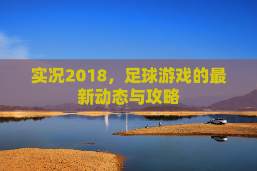 实况2018，足球游戏的最新动态与攻略