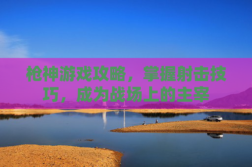 枪神游戏攻略，掌握射击技巧，成为战场上的主宰