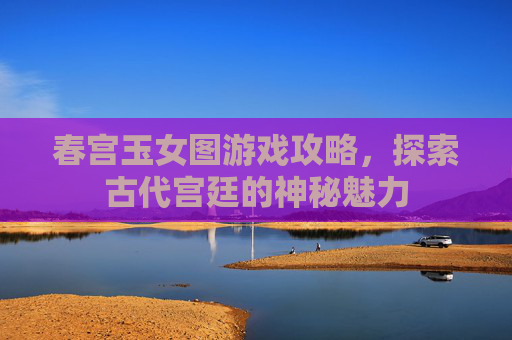 春宫玉女图游戏攻略，探索古代宫廷的神秘魅力