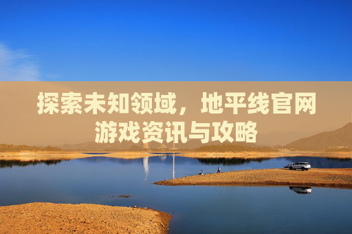 探索未知领域，地平线官网游戏资讯与攻略