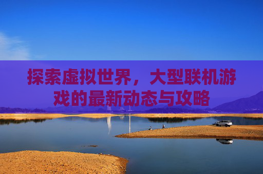 探索虚拟世界，大型联机游戏的最新动态与攻略
