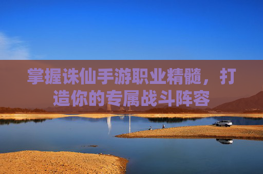 掌握诛仙手游职业精髓，打造你的专属战斗阵容