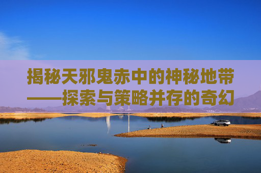 揭秘天邪鬼赤中的神秘地带——探索与策略并存的奇幻之旅